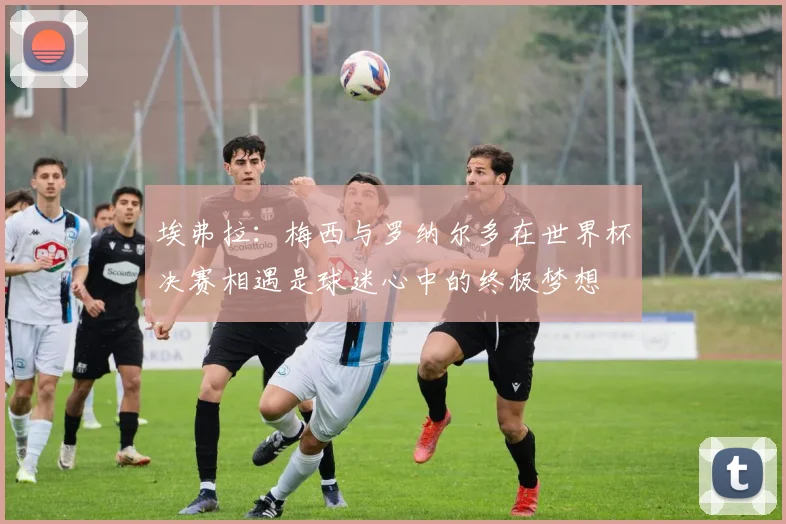 埃弗拉:梅西与罗纳尔多在世界杯决赛相遇是球迷心中的终极梦想