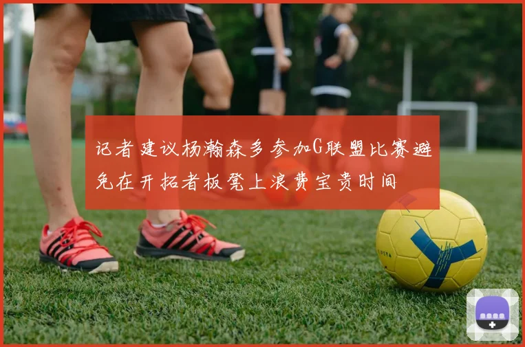 记者建议杨瀚森多参加G联盟比赛避免在开拓者板凳上浪费宝贵时间