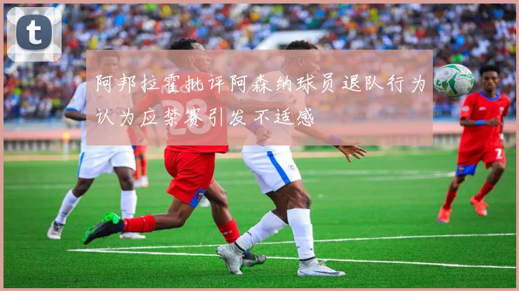 阿邦拉霍批评阿森纳球员退队行为认为应禁赛引发不适感