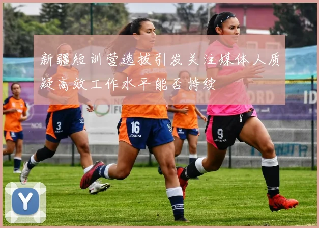 新疆短训营选拔引发关注媒体人质疑高效工作水平能否持续