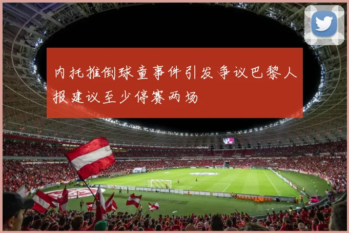 内托推倒球童事件引发争议巴黎人报建议至少停赛两场