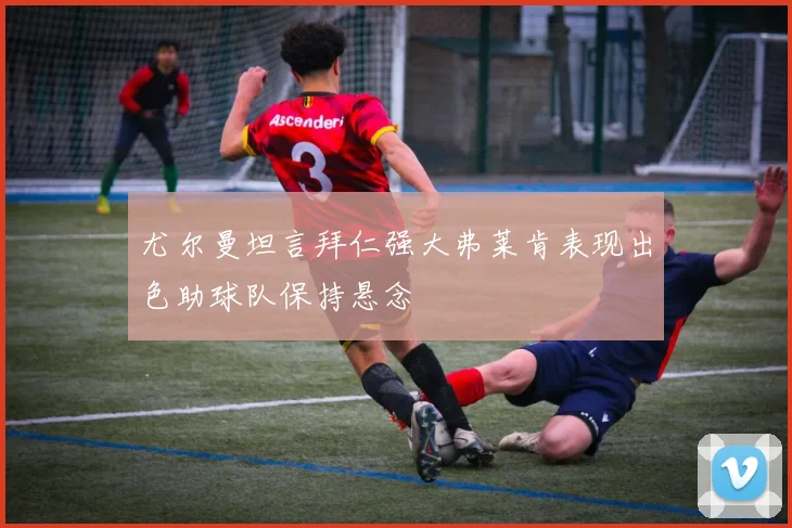 尤尔曼坦言拜仁强大弗莱肯表现出色助球队保持悬念