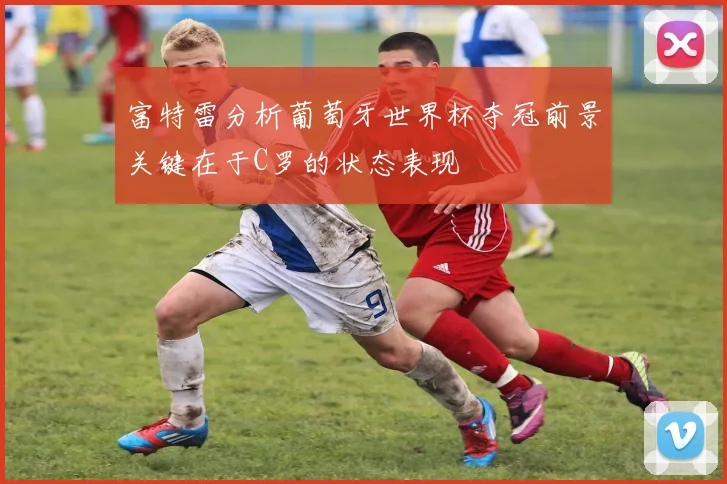 富特雷分析葡萄牙世界杯夺冠前景关键在于C罗的状态表现