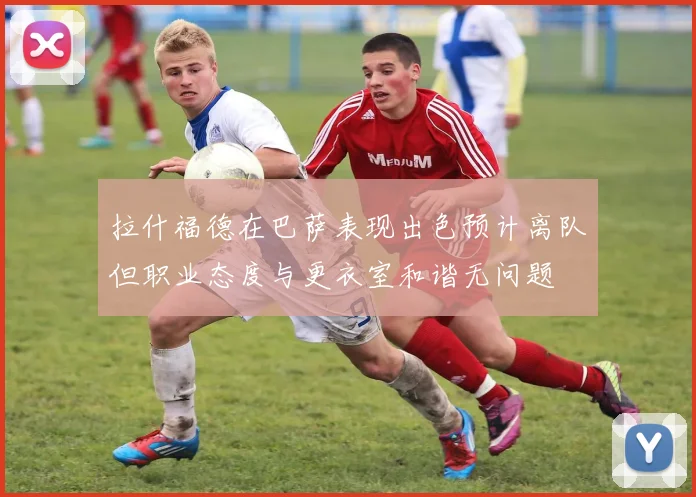 拉什福德在巴萨表现出色预计离队但职业态度与更衣室和谐无问题