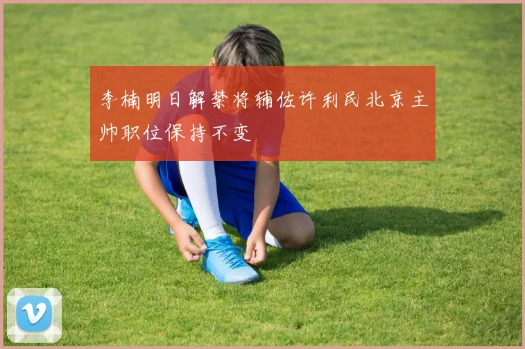 李楠明日解禁将辅佐许利民北京主帅职位保持不变