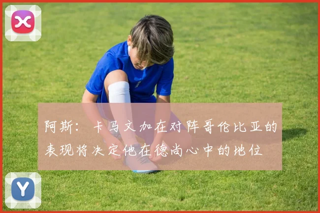 阿斯：卡马文加在对阵哥伦比亚的表现将决定他在德尚心中的地位