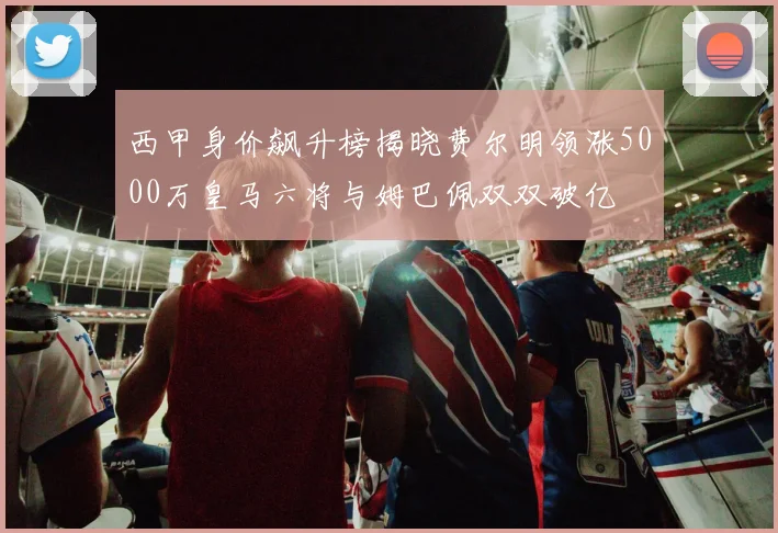 西甲身价飙升榜揭晓费尔明领涨5000万皇马六将与姆巴佩双双破亿