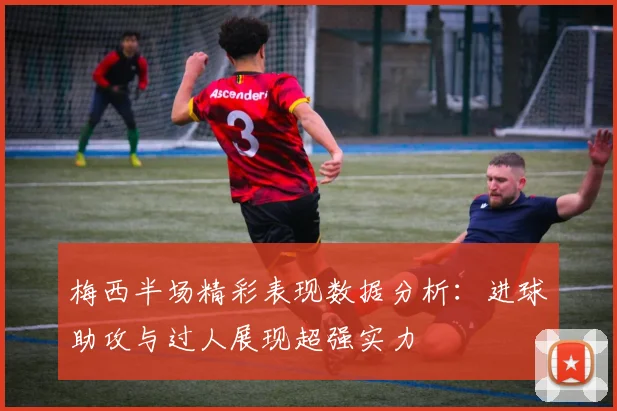 梅西半场精彩表现数据分析：进球助攻与过人展现超强实力