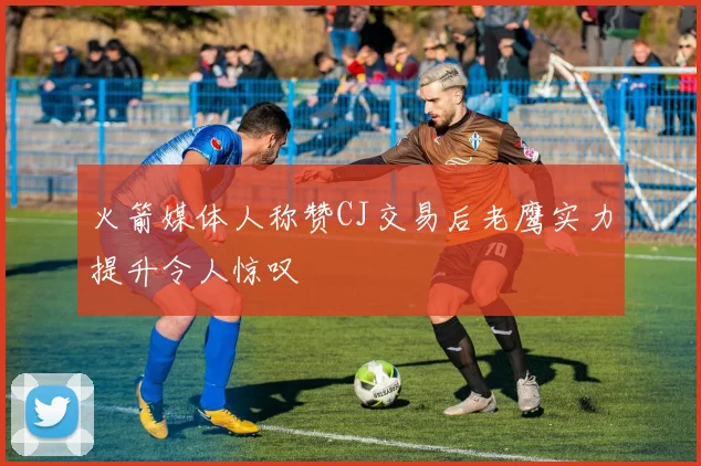 火箭媒体人称赞CJ交易后老鹰实力提升令人惊叹