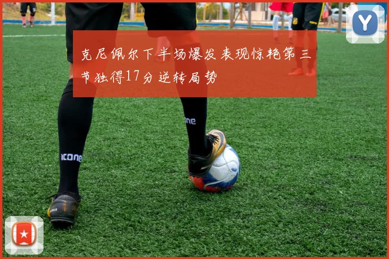 克尼佩尔下半场爆发表现惊艳第三节独得17分逆转局势