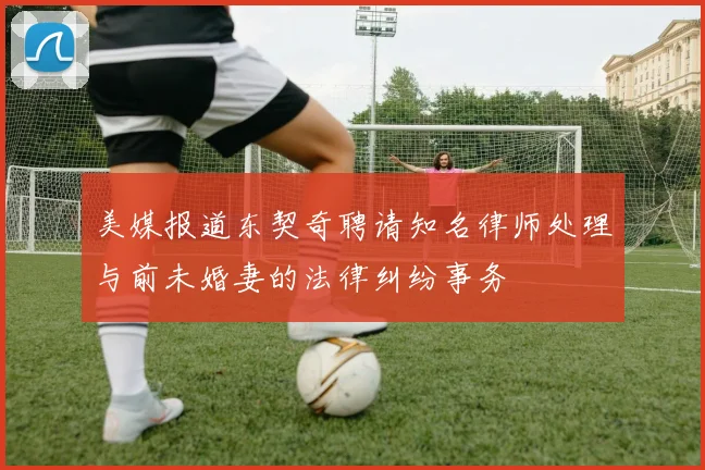 美媒报道东契奇聘请知名律师处理与前未婚妻的法律纠纷事务