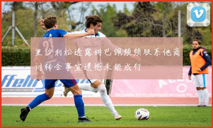 里沙利松透露姆巴佩频频联系他商讨转会事宜遗憾未能成行